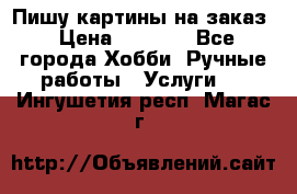 Пишу картины на заказ › Цена ­ 6 000 - Все города Хобби. Ручные работы » Услуги   . Ингушетия респ.,Магас г.